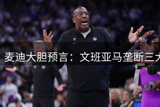 麦迪大胆预言：文班亚马垄断三大MVP+DPOY 马刺问鼎总冠军